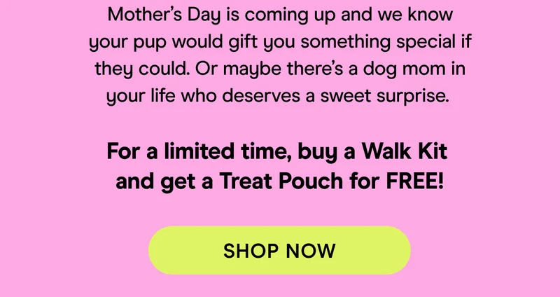 Mother’s Day is coming up and we know your pup would gift you something special if they could. Or maybe there’s a dog mom in your life who deserves a sweet surprise.   For a limited time, buy a Walk Kit  and get a Treat Pouch for FREE!