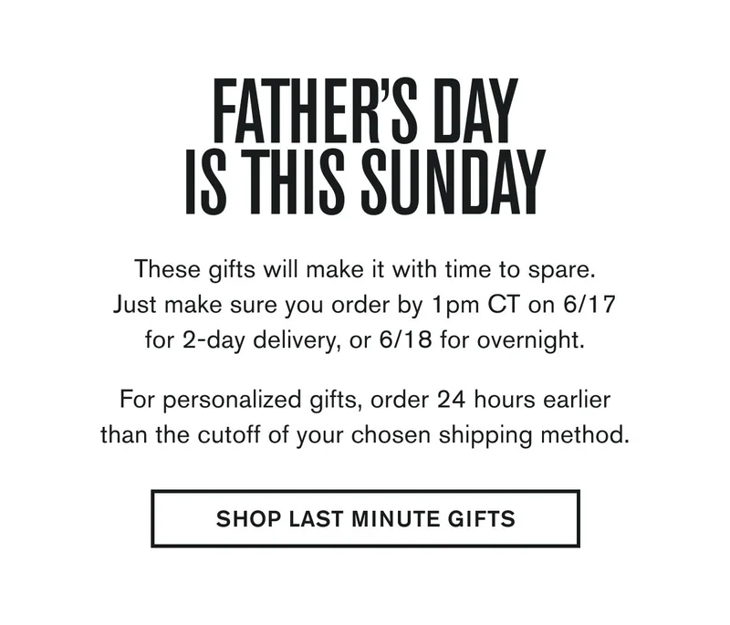 FATHERS DAY IS THIS SUNDAY  These gifts will make it with time to spare. Just make sure you order by 1pm CT on 6/17 for 2-day delivery, or 6/18 for overnight.  For personalized gifts, order 24 hours earlier than the cutoff of your chosen shipping method.  SHOP LAST MINUTE GIFTS