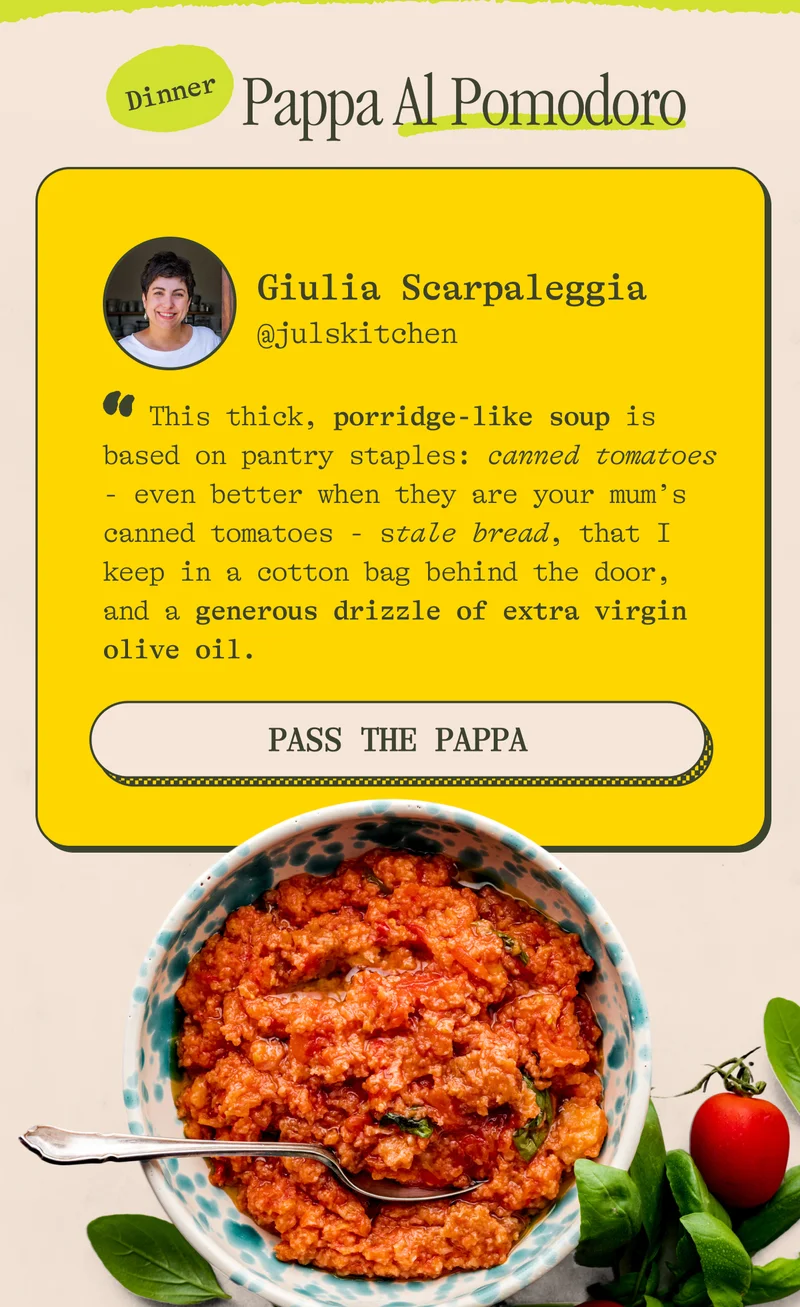 Pappa Al Pomodoro "This thick, porridge-like soup is based on pantry staples: canned tomatoes - even better when they are your mum’s canned tomatoes - stale bread, that I keep in a cotton bag behind the door, and a generous drizzle of extra virgin olive oil." -Giulia Scarpaleggia. PASS THE PAPPA