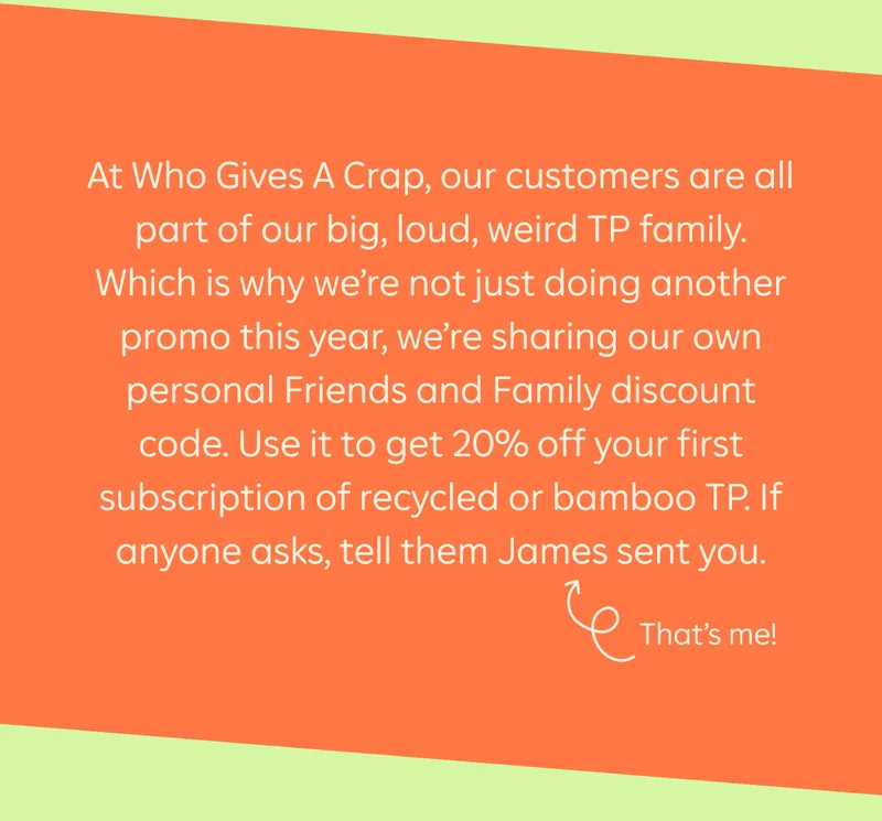 At Who Gives a Crap, our customers are all part of our big, loud, weird TP family. Which is why we’re not just doing another promo this year, we’re sharing our own personal Friends and Family discount code. Use it to get 20% off your first subscription of recycled or bamboo TP. If anyone asks, tell them James sent you. That’s me!