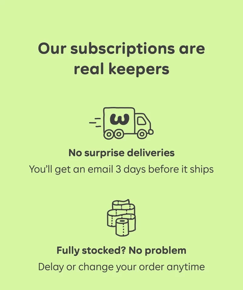 Our subscriptions are real keepers  No surprise deliveries You’ll get an email 3 days before it ships  Fully stocked? No problem Delay or change your order anytime