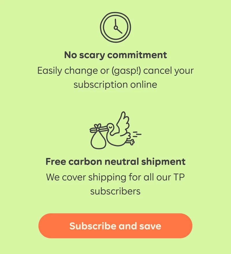 No scary commitment Easily change or (gasp!) cancel your subscription online  Free carbon neutral shipment We cover shipping for all our TP subscribers   Button: Subscriber and save