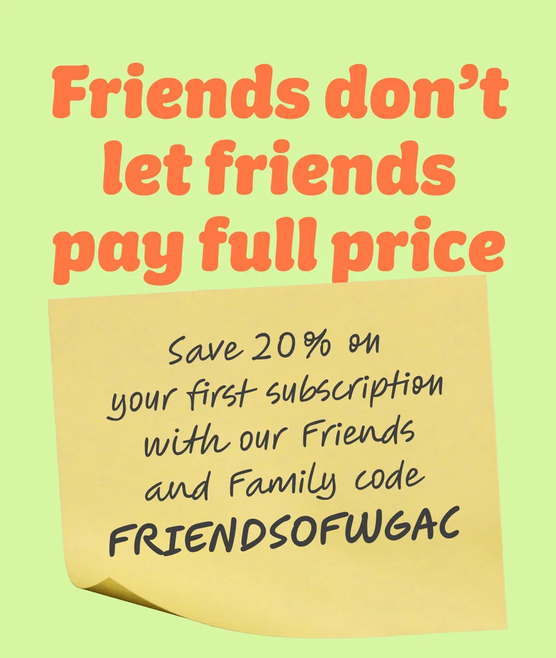 Friends don’t let friends pay full price  Save 20% on your first subscription with our Friends and Family code FRIENDSOFWGAC