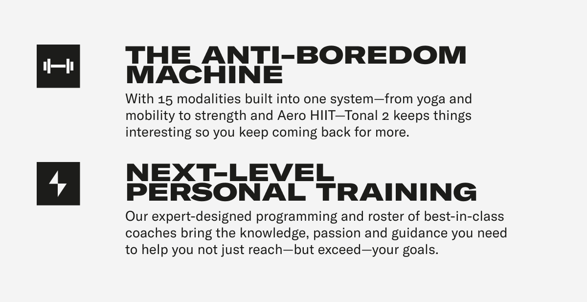 THE ANTI-BOREDOM MACHINE With 15 modalities built into one system—from yoga and mobility to strength and Aero HIIT—Tonal 2 keeps things interesting so you keep coming back for more.  NEXT-LEVEL PERSONAL TRAINING Our expert-designed programming and roster of best-in-class coaches bring the knowledge, passion and guidance you need to help you not just reach—but exceed—your goals.
