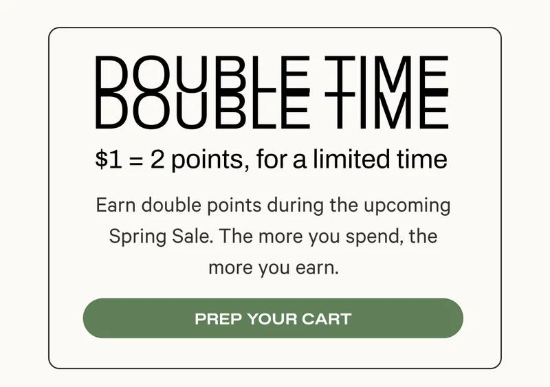 Double Time - $1 equals 2 points for a limited time - Earn double points during the upcoming Spring Sale. The more you spend, the more you earn.