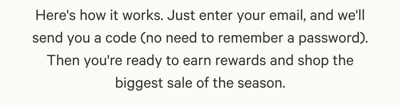 Here's how it works - Just enter your email, and we'll send you a code no need to remember a password. Then you're ready to earn rewards and shop the biggest sale of the season.