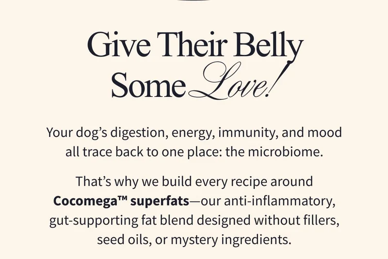 Give Their Belly Some Love! | Your dog’s digestion, energy, immunity, and mood all trace back to one place: the microbiome. That’s why we build every recipe around Cocomega™ superfats—our anti-inflammatory, gut-supporting fat blend designed without fillers, seed oils, or mystery ingredients.