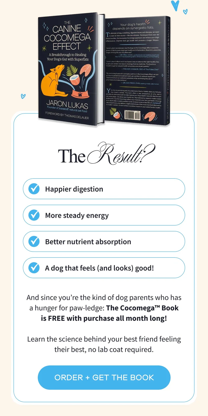 The Result? Happier digestion | More steady energy | Better nutrient absorption | A dog that feels (and looks) good! | And since you’re the kind of dog parents who has a hunger for paw-ledge: The Cocomega™ Book is FREE with purchase all month long!  Learn the science behind your best friend feeling their best, no lab coat required. | ORDER + GET THE BOOK