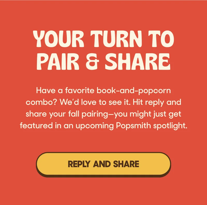 YOUR TURN TO PAIR & SHARE Have a favorite book-and-popcorn combo? We’d love to see it. Hit reply and share your fall pairing—you might just get featured in an upcoming Popsmith spotlight. REPLY AND SHARE