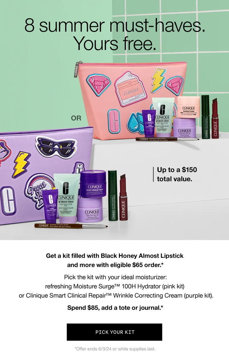 8 summer must-haves. Yours free. | Up to a $150 total value. | Get a kit filled with Black Honey Almost Lipstick and more with eligible $65 order.*  Pick the kit with your ideal moisturizer: refreshing Moisture Surge™ 100H Hydrator (pink kit) or Clinique Smart Clinical Repair™ Wrinkle Correcting Cream (purple kit). Spend $85, add a tote or journal.* | PICK YOUR KIT | *Offer ends 6/3/24 or while supplies last.