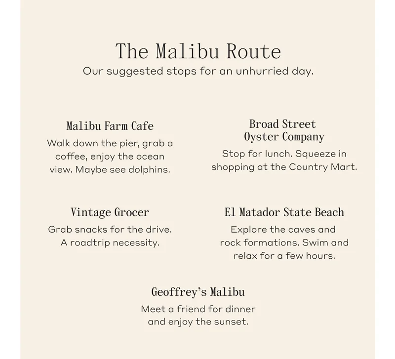 The Malibu Route. our suggested stops for an unhurried day. Malibu Farm Cafe: Walk down the pier, grab a coffee, enjoy the ocean view. Maybe see dolphins. Browd Street Oyster Company: Stop for lunch. Squeeze in shopping at the Country Mart. Vintage Grocer: Grab snacks for the drive. A roadtrip necessity. El Matador State Beach: Explore the caves and rock formations. Swim and relax for a few hours. Geoffrey's Malibu: Meet a friend for dinner and enjoy the sunset.