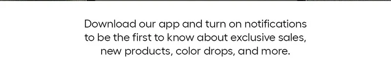 Download our app and turn on notifications to be the first to know about exclusive sales, new products, color drops, and more.
