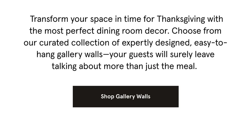 Transform your space in time for Thanksgiving with the most perfect dining room decor. Choose from our curated collection of expertly designed, easy-to-hang gallery walls—your guests will surely leave talking about more than just the meal.&nbsp; Shop Gallery Walls