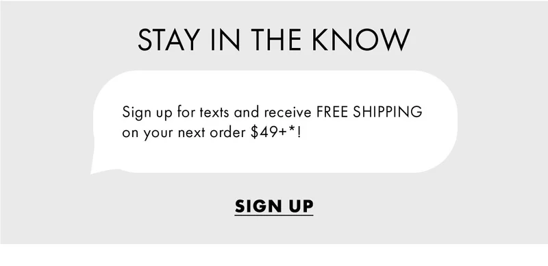 Stay in the know Sign up for texts and receive FREE SHIPPING  on your next order $49+*!