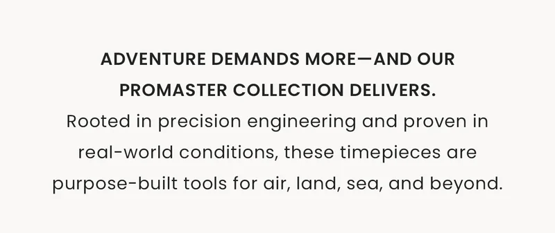Adventure demands more—and ourPromaster collection delivers.Rooted in precision engineering and proven in real-world conditions, these timepieces are purpose-built tools for air, land, sea, and beyond.