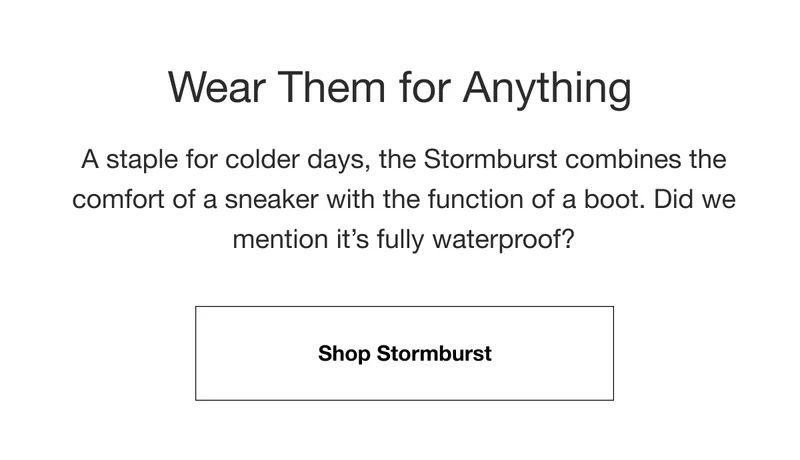 Wear Them for Anything. A staple for colder days, the Stormburst combines the comfort of a sneaker with the function of a boot. Did we mention it's fully waterproof? Shop Stormburst.