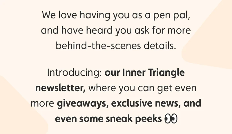 We love having you as a pen pal, and have heard you ask for more behind-the-scenes details. Introducing: our Inner Triangle newsletter, where you can get even more giveaways, exclusive news and even some sneak peeks.
