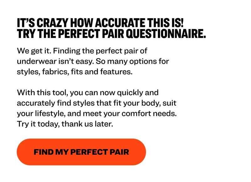 It’s crazy how accurate this is! Try The Perfect Pair Questionnaire. We get it. Finding the perfect pair of underwear isn’t easy. So many options for styles, fabrics, fits and features.   With this tool, you can now quickly and accurately find styles that fit your body, suit your lifestyle, and meet your comfort needs. Try it today, thank us later.&nbsp; Find My Perfect Pair