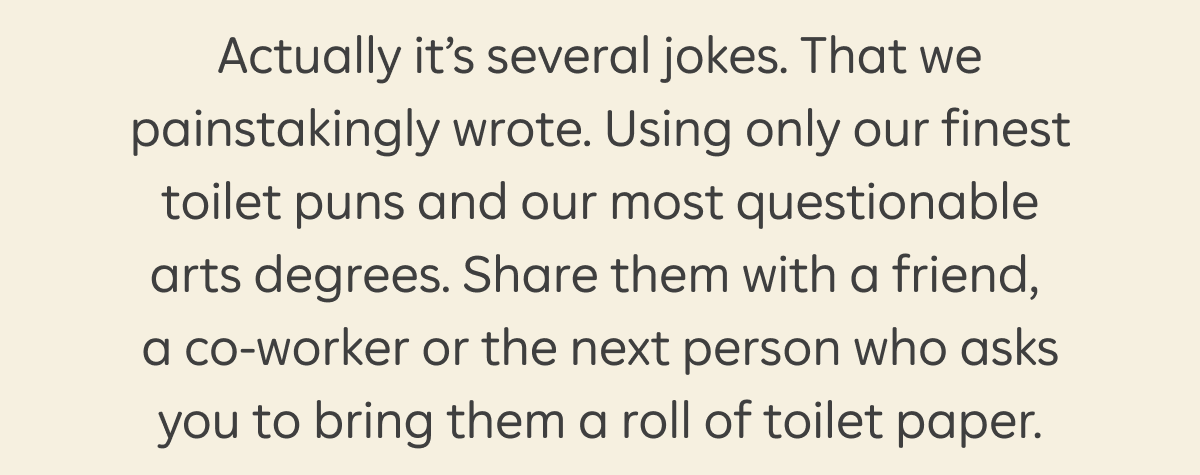 Actually, it's several jokes. That we painstakingly wrote. Using only our finest toilet puns and our most questionable arts degrees. Share them with a friend, a co-worker or the next person who asks you to bring them a roll of toilet paper.