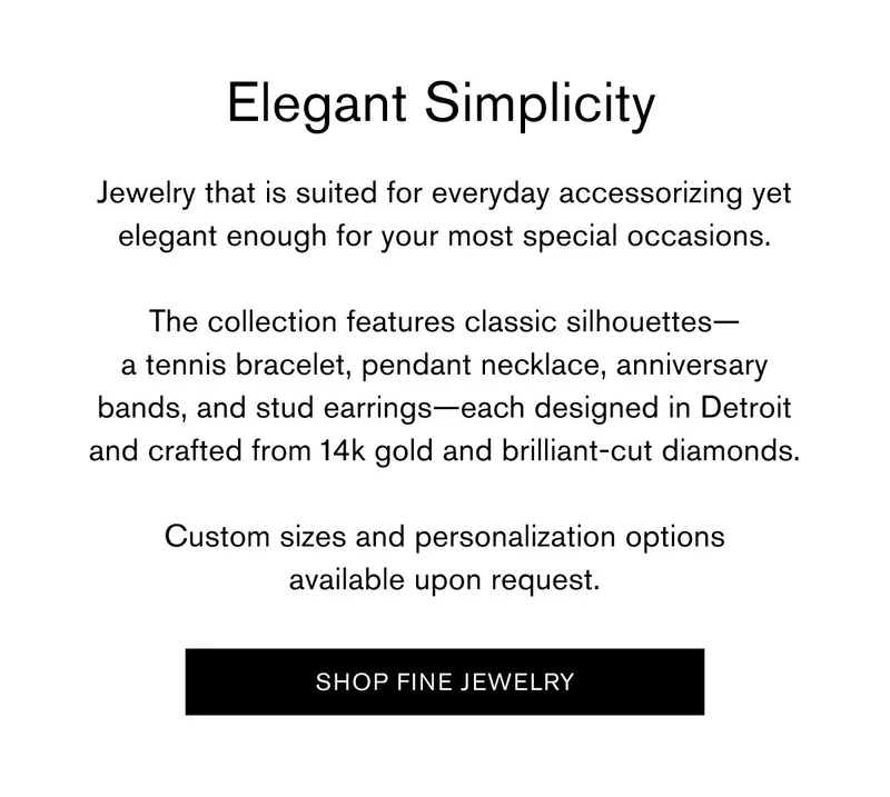 Elegant Simplicity | Jewelry that is suited for everyday accessorizing yet elegant enough for your most special occasions. | The collection features classic silhouettes—a tennis bracelet, pendant necklace, anniversary bands, and stud earrings—each designed in Detroit and crafted from 14k gold and brilliant-cut diamonds. | Custom sizes and personalization options available upon request. | [SHOP FINE JEWELRY]