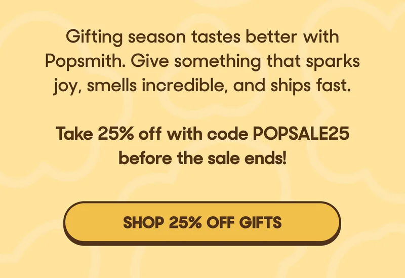 A. Gifting season tastes better with Popsmith. Give something that sparks joy, smells incredible, and ships fast.   Take 25% off with code POPSALE25 before the sale ends! SHOP 25% OFF GIFTS