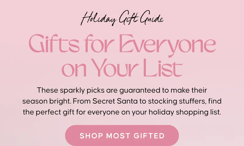 Holiday Gift Guide: Gifts for Everyone on Your List Copy: These sparkly picks are guaranteed to make their season bright. From Secret Santa to stocking stuffers, find the perfect gift for everyone on your holiday shopping list. Shop Most Gifted