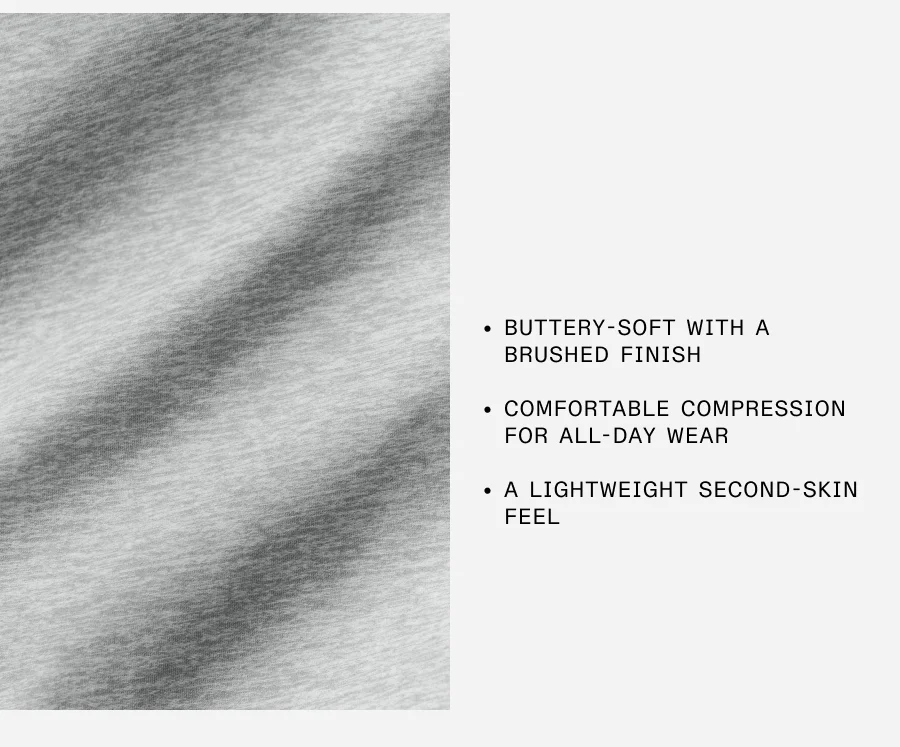 BUTTERY-SOFT WITH A BRUSHED FINISHED. COMFORTABLE COMPRESSION FOR ALL-DAY WEAR. A LIGHTWEIGHT SECOND SKIN FEEL.