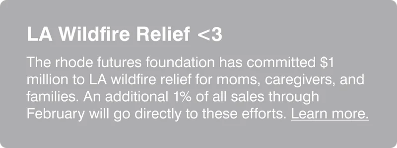 LA Wildfire Relief: The rhode futures foundation has committed $1 million to LA wildfire relief for moms, caregivers, and families. An additional 1% of all sales through February will go directly to these efforts. Learn more.