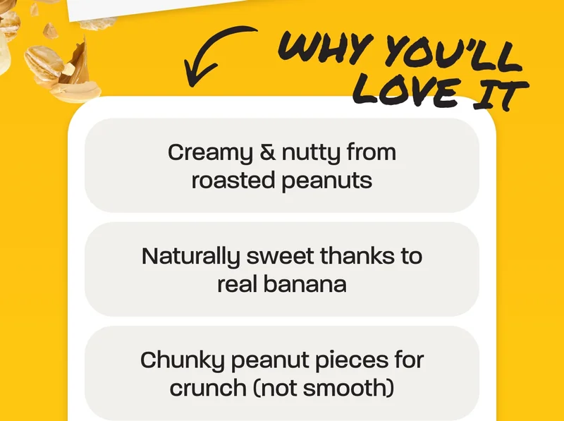 Why you’ll love it  - Creamy & nutty from roasted peanuts - Naturally sweet thanks to real banana - Chunky peanut pieces for crunch (not smooth)