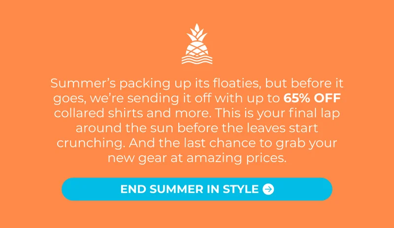 Summer’s packing up its floaties, but before it goes, we’re sending it off with up to 65% OFF collared shirts and more. This is your final lap around the sun before the leaves start crunching. And the last chance to grab your new gear at amazing prices.