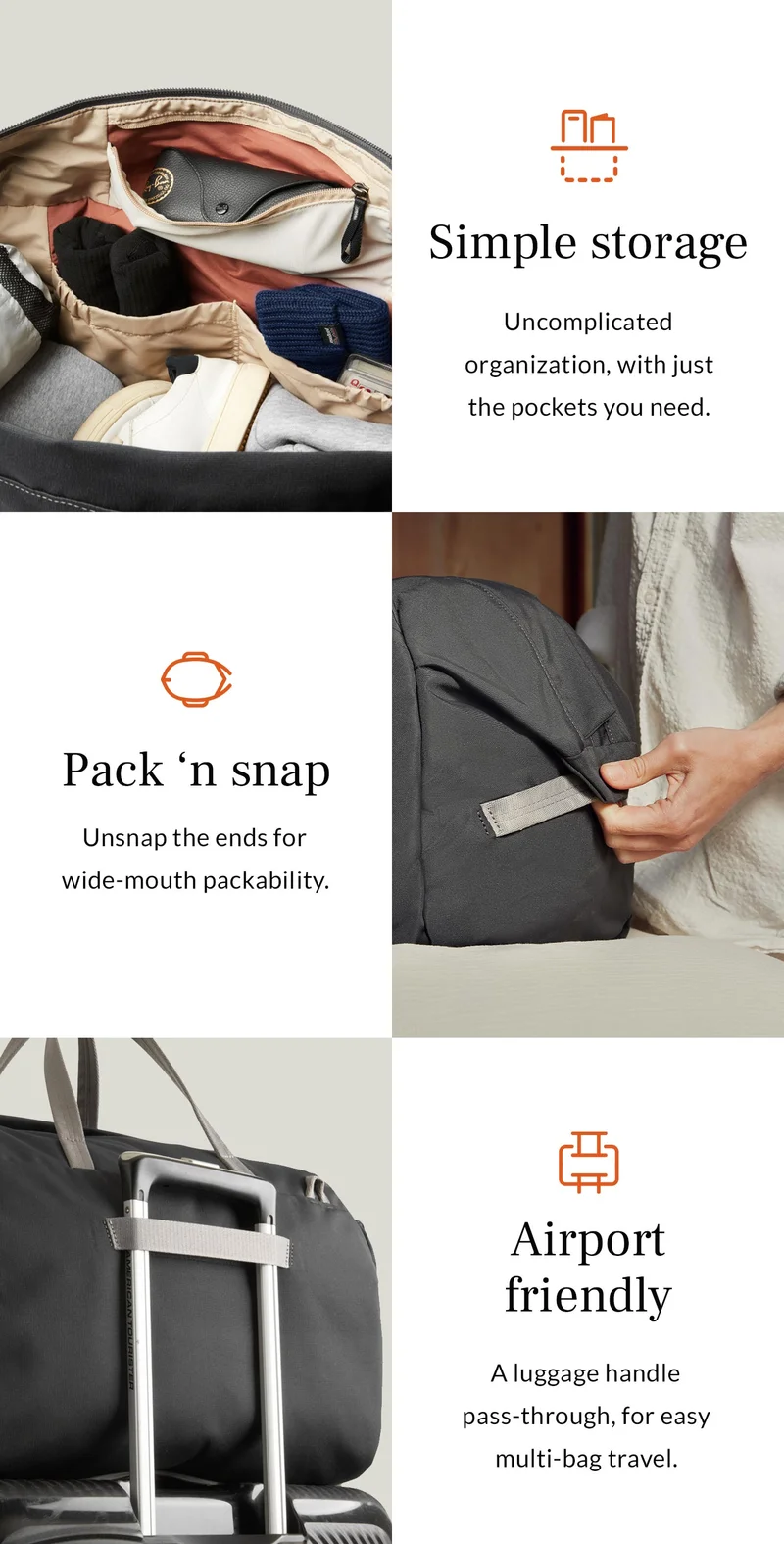 [Feature 1] Header: Pack ‘n snap Blurb: Unsnap the ends for wide-mouth packability.  [Feature 2] Header: Simple storage Blurb: Uncomplicated organization, with just the pockets you need.  [Feature 3] Header: Airport friendly Blurb: A luggage handle pass-through, for easy multi-bag travel.