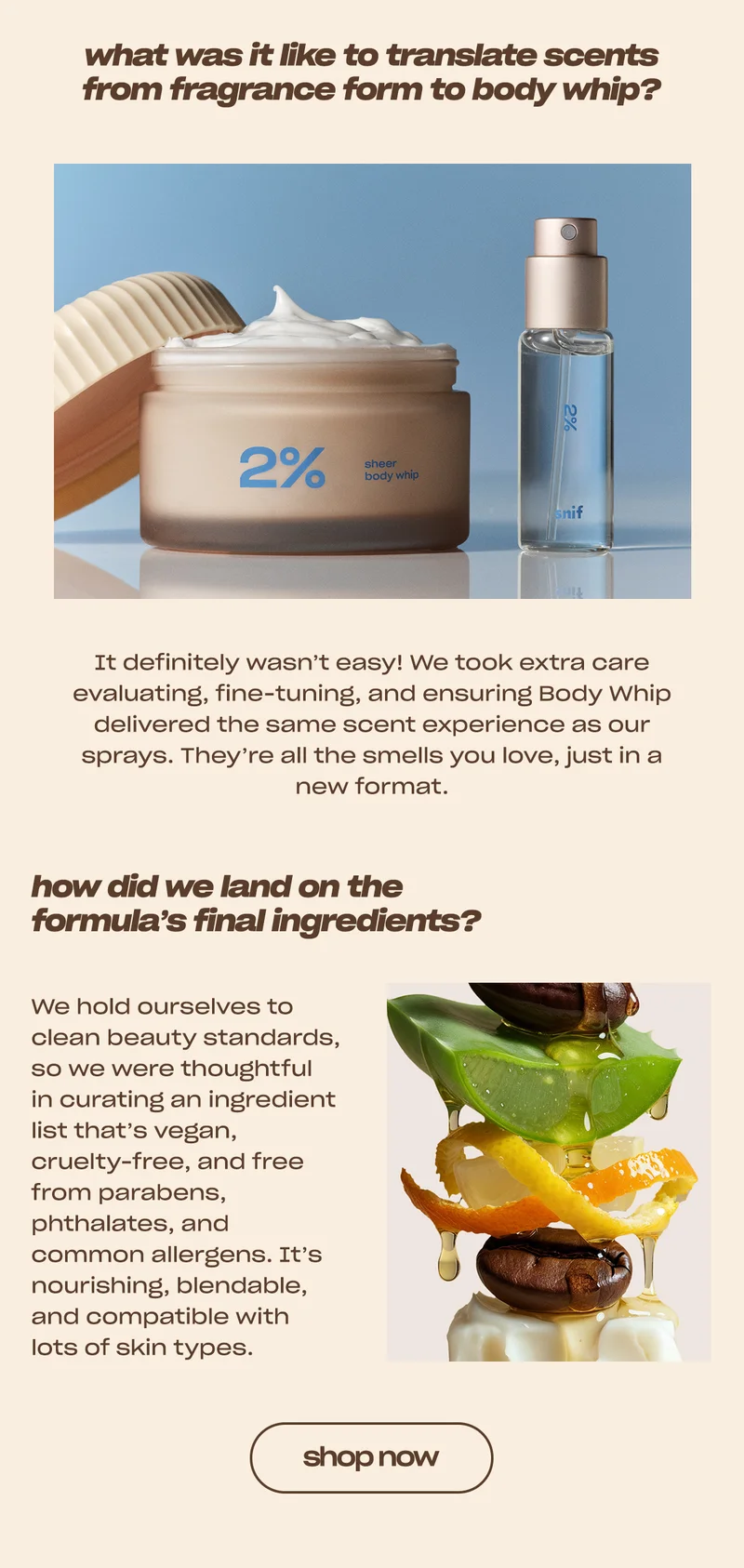 what was it like to translate scents from fragrance form to body whip? It definitely wasn’t easy! We took extra care evaluating, fine-tuning, and ensuring Body Whip delivered the same scent experience as our sprays. They’re all the smells you love, just in a new format.  how did we land on the formula’s final ingredients? We hold ourselves to clean beauty standards, so we were thoughtful in curating an ingredient list that’s vegan, cruelty-free, and free from parabens, phthalates, and common allergens. It’s nourishing, blendable, and compatible with lots of skin types.