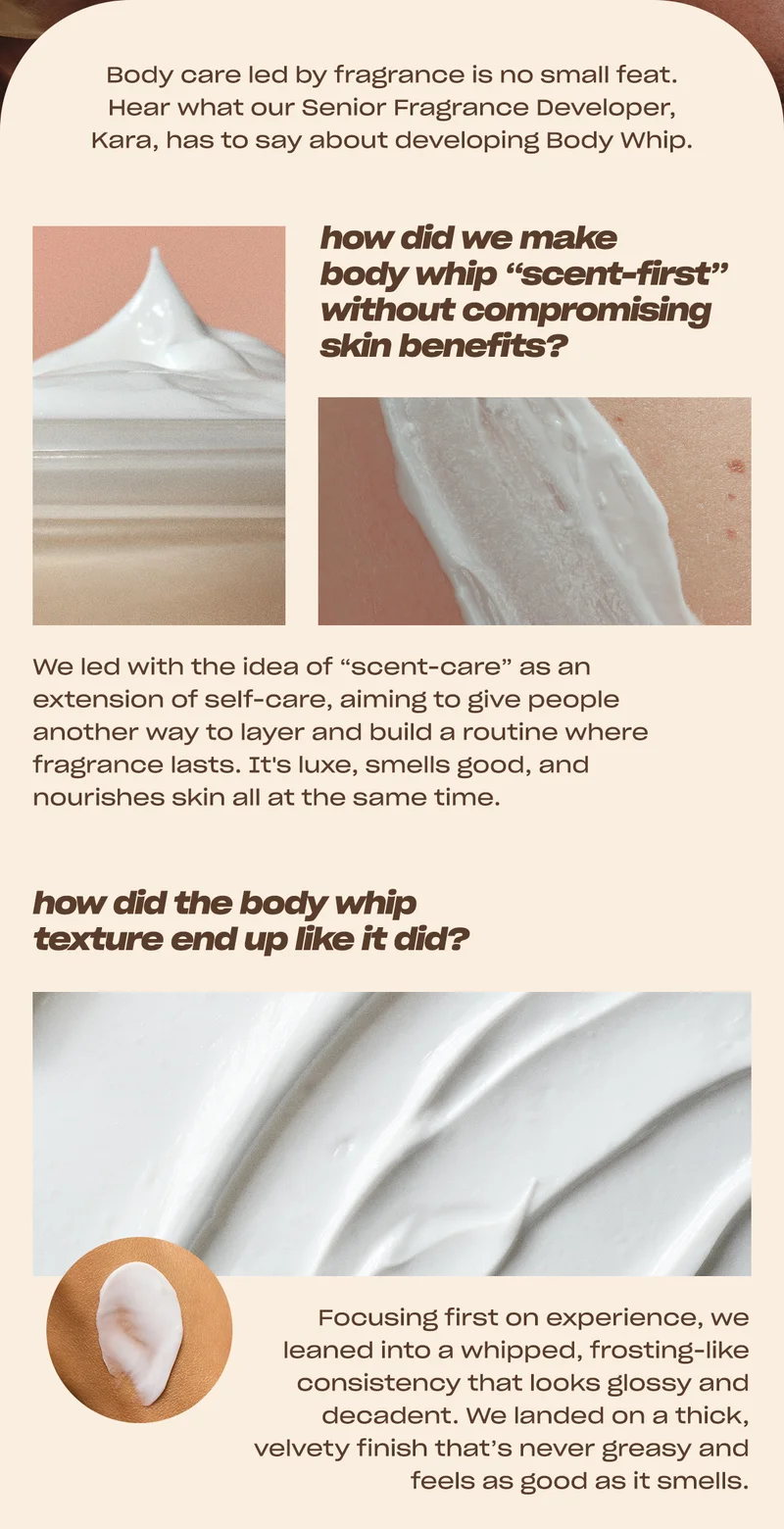 Body care led by fragrance is no small feat. Hear what our Senior Fragrance Developer, Kara, has to say about developing Body Whip.  how did we make body whip “scent-first” without compromising skin benefits? We led with the idea of “scent-care” as an extension of self-care, aiming to give people another way to layer and build a routine where fragrance lasts. It's luxe, smells good, and nourishes skin all at the same time.  how did the body whip texture end up like it did? Focusing first on experience, we leaned into a whipped, frosting-like consistency that looks glossy and decadent. We landed on a thick, velvety finish that’s never greasy and feels as good as it smells.