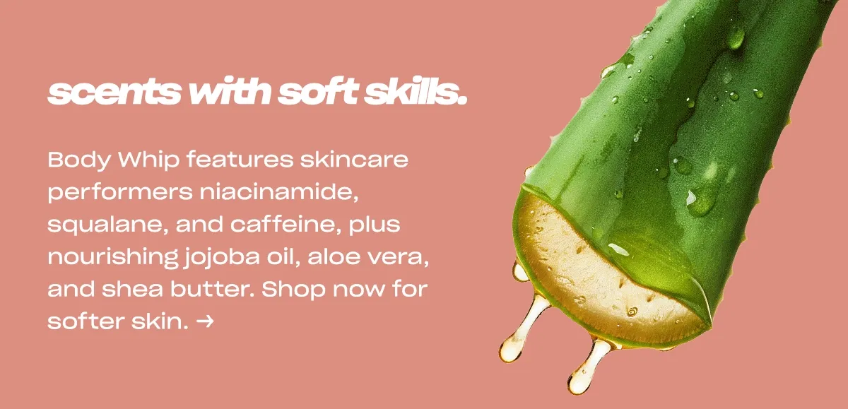 scents with soft skills. Body Whip features skincare performers niacinamide, squalane, and caffeine, plus nourishing jojoba oil, aloe vera, and shea butter. Shop now for softer skin. →