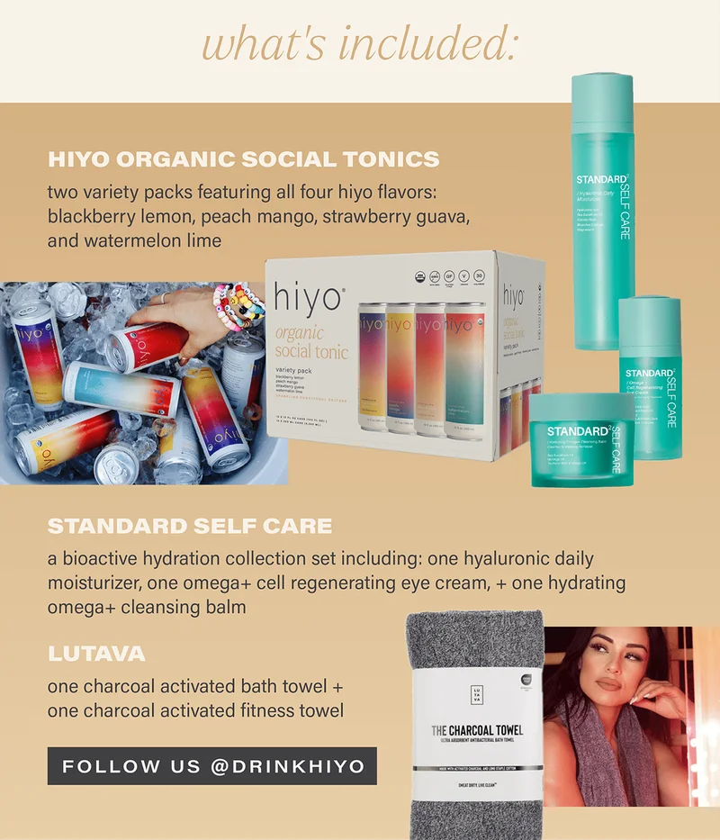 what's included... HIYO ORGANIC SOCIAL TONICS: two variety packs featuring all four hiyo flavors: blackberry lemon, peach mango, strawberry guava, and watermelon lime; STANDARD SELF CARE: a bioactive hydration collection set including: one hyaluronic daily moisturizer, one omega+ cell regenerating eye cream, and one omega+ cleansing balm; LUTAVA: one charcoal activated bath towel + one charcoal activated fitness towel. [FOLLOW US @DRINKHIYO]