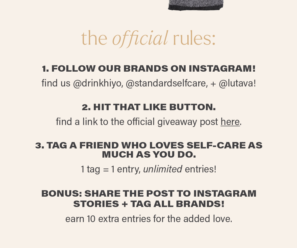 the official rules... 1: FOLLOW OUR BRANDS ON INSTAGRAM! find us @drinkhiyo, @standardselfcare, and @lutava! 2. HIT THAT LIKE BUTTON. find a link to the official giveaway here: (link). 3. TAG A FRIEND WHO LOVES SELF-CARE AS MUCH AS YOU DO. 1 tag = 1 entry, unlimited entries! BONUS: SHARE THE POST TO INSTAGRAM STORIES + TAG ALL BRANDS! earn 10 extra entries for the added love.