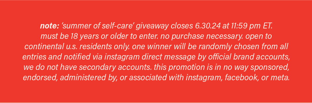 note: 'summer of self-care' giveaway closes 6.30.24 at 11:59pm ET. must be 18 years or older to enter. no purchase necessary. open to continental u.s. residents only. one winner will be randomly chosen from all entries and notified via instagram direct message by official brand accounts, we do not have secondary accounts. this promotion is in no way sponsored, endorsed, administered by, or associated with instagram, facebook, or meta.