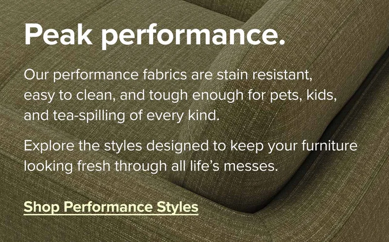 Our performance fabrics are stain resistant, easy to clean, and tough enough for pets, kids, and tea-spilling of every kind. Shop performance styles.