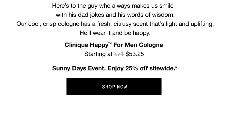 Here’s to the guy who always makes us smile–with his dad jokes and his words of wisdom. Our cool, crisp cologne has a fresh, citrusy scent that’s light and uplifting. He’ll wear it and be happy. Clinique Happy™ For Men Cologne | Starting at $53.25 | Sunny Days Event. Enjoy 25% off sitewide.* | SHOP NOW