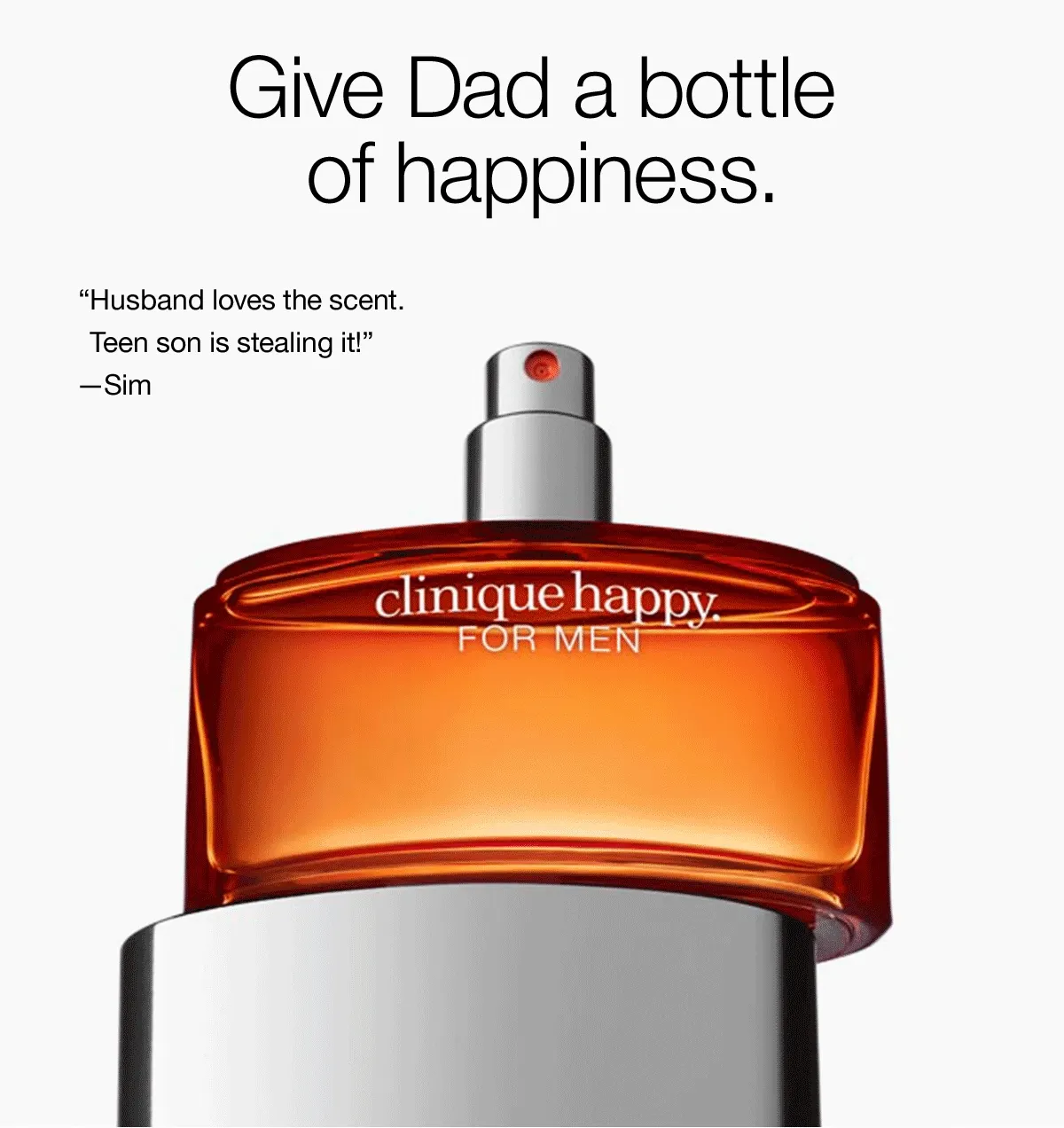 Give Dad a bottle of happiness. “Crisp, fresh, and invigorating!” –Tennis Guy | “Smells SO good.” –Angel | “Husband love the scent. Teen son is stealing it!” –Sim | Here’s to the guy who always makes us smile–with his dad jokes and his words of wisdom. Our cool, crisp cologne has a fresh, citrusy scent that’s light and uplifting. He’ll wear it and be happy. Clinique Happy™ For Men Cologne | Starting at $71 | SHOP NOW