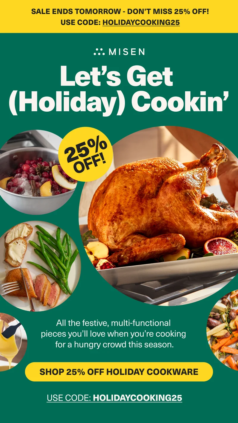 Get a jump on Thanksgiving with 25% off! Misen. Let's Get (Holiday) Cookin". 25% Off. Shop 25% off Holiday Cookware. Use code: HOLIDAY25