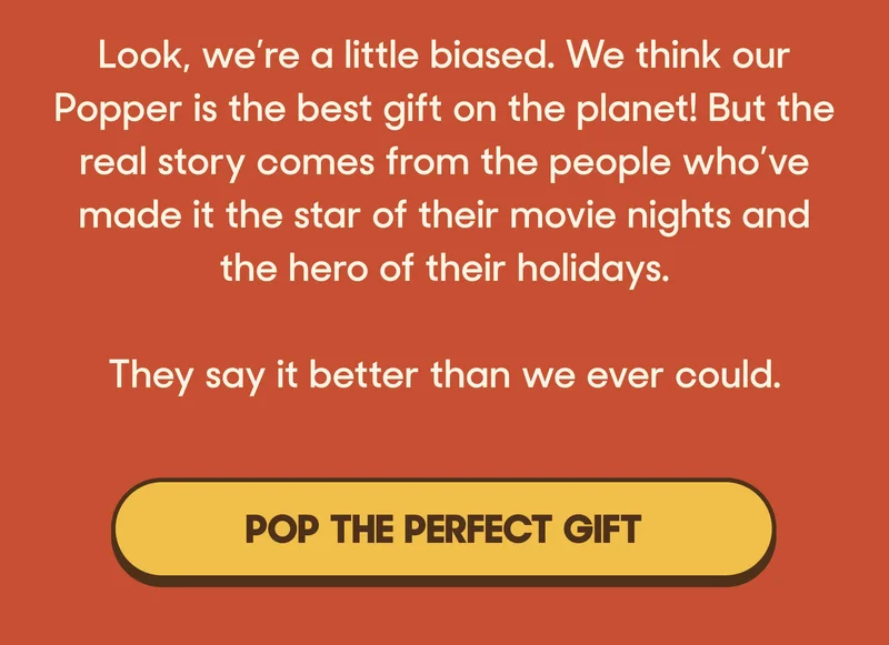 Look, we’re a little biased. We think our Popper is the best gift on the planet! But the real story comes from the people who’ve made it the star of their movie nights and the hero of their holidays.   They say it better than we ever could.  POP THE PERFECT GIFT