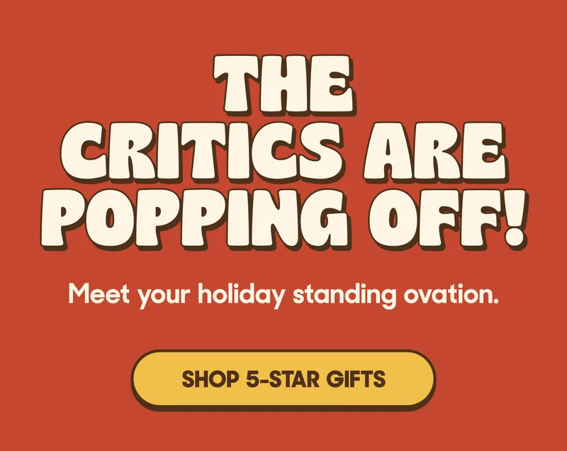 THE CRITICS ARE POPPING OFF! Meet your holiday standing ovation. SHOP 5-START GIFTS