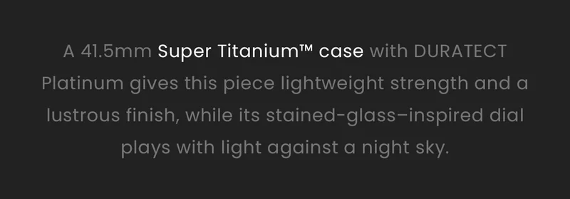 A 41.5mm Super Titanium™ case with DURATECT Platinum gives this piece lightweight strength and a lustrous finish, while its stained-glass–inspired dial plays with light against a night sky.