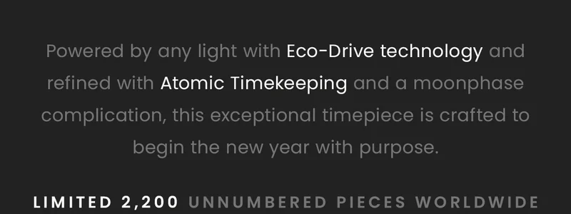 Powered by any light with Eco-Drive technology and refined with Atomic Timekeeping and a moonphase    complication, this exceptional timepiece is crafted to begin the new year with purpose.   Limited 2,200 unnumbered pieces worldwide