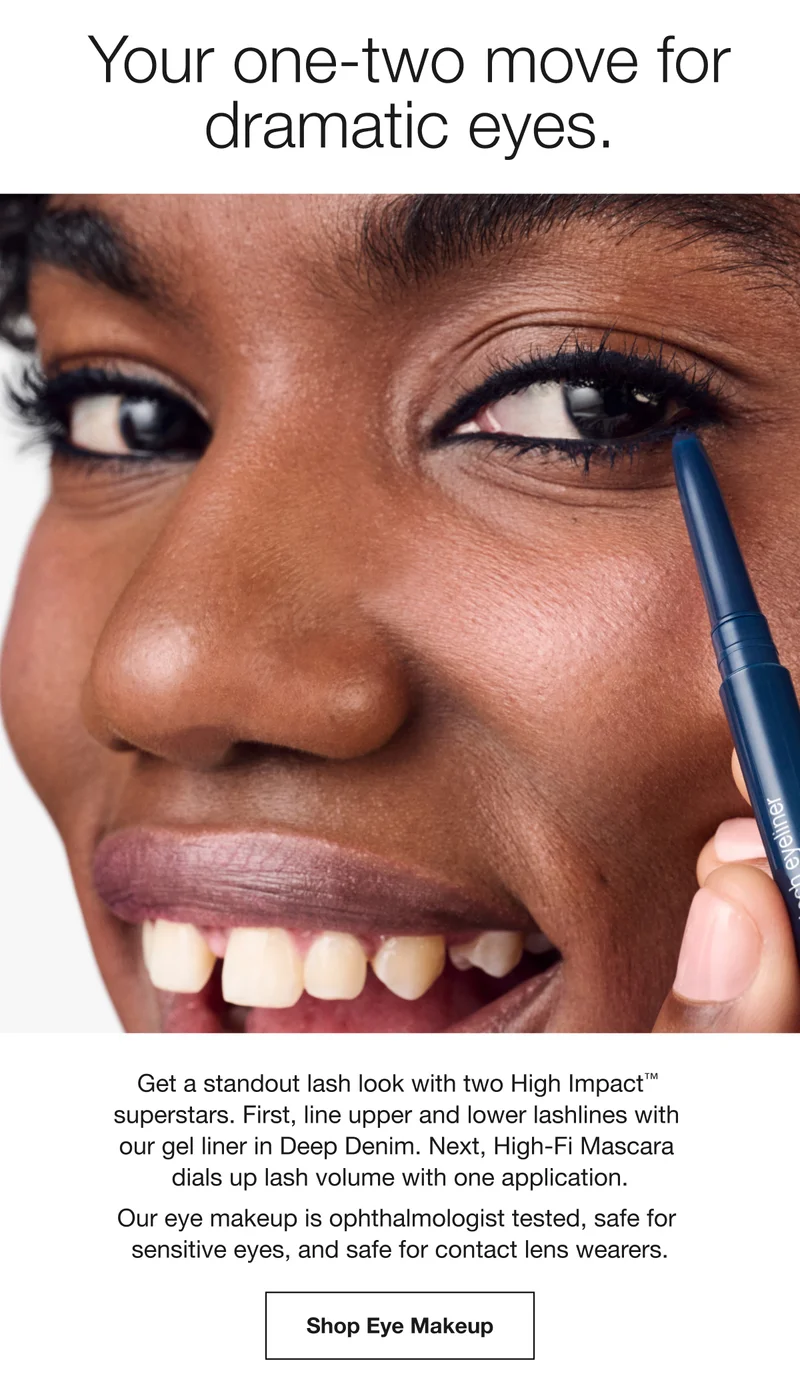 Your one-two move for dramatic eyes. | Get a standout lash look with two High ImpactTM superstars. First, line upper and lower lashlines with our gel liner in Deep Denim. Next, High-Fi Mascara dials up lash volume with one application. | Our eye makeup is ophthalmologist tested, safe for sensitive eyes, and safe for contact lens wearers. | Shop Eye Makeup