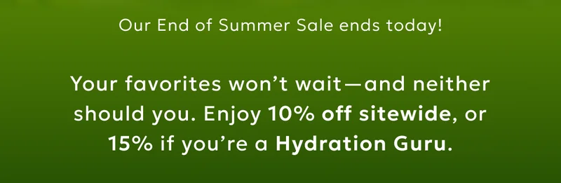 Our End of Summer Sale ends today! Your favorites won’t wait—and neither should you. Enjoy 10% off sitewide, or 15% if you’re a Hydration Guru.