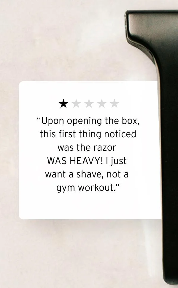 “One star rating graphic.” “Upon opening the box, this first thing noticed was the razor WAS HEAVY! I just want a shave, not a gym workout.”