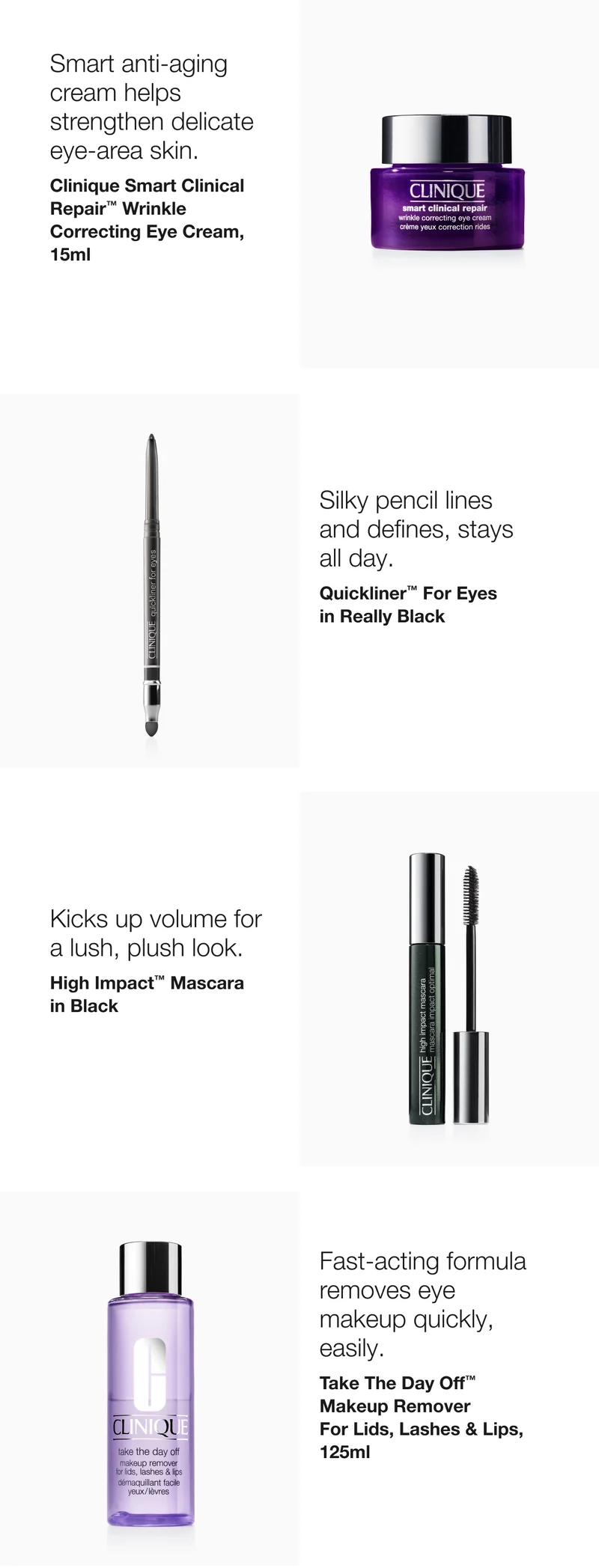 Smart anti-aging cream helps strengthen delicate eye-are skin. Clinique Smart Clinical Repair™ Wrinkle Correcting Eye Cream, 15ml | Silky pencil lines and defines, stays all day. Quickliner™ For Eyes in Really Black | Kicks up volume for a lush, plush look. High Impact™ Mascara in Black | Fast-acting formula removes eye makeup quickly, easily. Take The Day Off™ Makeup Remover For Lids, Lashes & Lips, 125ml