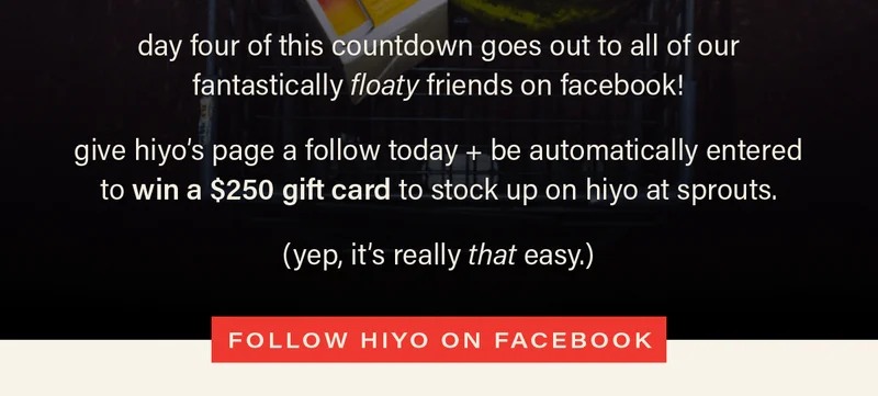 day four of this countdown goes out to all of our fantastically floaty friends on facebook!  give hiyo’s page a follow today + be automatically entered to win a $250 gift card to stock up on hiyo at sprouts. (yep, it’s really that easy.) [FOLLOW HIYO ON FACEBOOK]